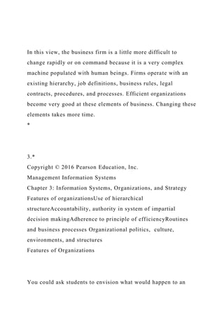 In this view, the business firm is a little more difficult to
change rapidly or on command because it is a very complex
machine populated with human beings. Firms operate with an
existing hierarchy, job definitions, business rules, legal
contracts, procedures, and processes. Efficient organizations
become very good at these elements of business. Changing these
elements takes more time.
*
3.*
Copyright © 2016 Pearson Education, Inc.
Management Information Systems
Chapter 3: Information Systems, Organizations, and Strategy
Features of organizationsUse of hierarchical
structureAccountability, authority in system of impartial
decision makingAdherence to principle of efficiencyRoutines
and business processes Organizational politics, culture,
environments, and structures
Features of Organizations
You could ask students to envision what would happen to an
 