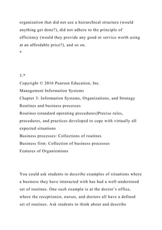 organization that did not use a hierarchical structure (would
anything get done?), did not adhere to the principle of
efficiency (would they provide any good or service worth using
at an affordable price?), and so on.
*
3.*
Copyright © 2016 Pearson Education, Inc.
Management Information Systems
Chapter 3: Information Systems, Organizations, and Strategy
Routines and business processes
Routines (standard operating procedures)Precise rules,
procedures, and practices developed to cope with virtually all
expected situations
Business processes: Collections of routines
Business firm: Collection of business processes
Features of Organizations
You could ask students to describe examples of situations where
a business they have interacted with has had a well-understood
set of routines. One such example is at the doctor’s office,
where the receptionist, nurses, and doctors all have a defined
set of routines. Ask students to think about and describe
 