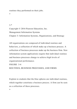 routines they performed on their jobs.
*
3.*
Copyright © 2016 Pearson Education, Inc.
Management Information Systems
Chapter 3: Information Systems, Organizations, and Strategy
All organizations are composed of individual routines and
behaviors, a collection of which make up a business process. A
collection of business processes make up the business firm. New
information system applications require that individual routines
and business processes change to achieve high levels of
organizational performance.
FIGURE 3-4
ROUTINES, BUSINESS PROCESSES, AND FIRMS
Explain to students that the blue spheres are individual routines,
which together constitute a business process. A firm can be seen
as a collection of these processes.
*
 