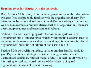 Reading notes for chapter 3 in the textbook. Read Section 3.1 leisurely. It is on the organizations and the information systems. You are probably familiar with the organization theory .Pay attention to the technical and behavioral definitions of organizations as well as bureaucracy, structural characteristics of organizations, standard operating procedures and organizational culture. Section 3.2 is on the changing role of information systems in the organization and is interesting to read how information systems leads to automation, decreases transaction costs and lays foundations for virtual organizations. Note the definitions of end users and CIO. Section 3.3 is on decision-making, perhaps another familiar topic for you. Pay attention to strategic decision making, structured and unstructured decisions, rational model of decision making .It would be interesting to read individual models of decision-making and organizational models of decision-making.  