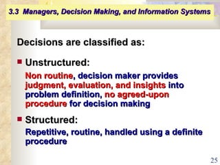 Decisions are classified as: Unstructured:   Non routine , decision maker provides  judgment, evaluation, and insights  into problem definition,  no agreed-upon procedure  for decision making Structured:   Repetitive, routine, handled using a definite procedure 3.3  Managers, Decision Making, and Information Systems   
