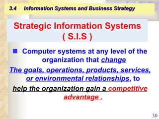 Strategic Information Systems ( S.I.S )    Computer systems at any level of the organization that  change The goals, operations, products, services, or environmental relationships , to  help the organization gain a  competitive advantage .   3.4  Information Systems and Business Strategy   