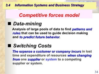    Data-mining Analysis of large pools of data to find  patterns and rules  that can be used to guide decision making and  to predict future behavior .    Switching Costs The expense a customer or company incurs  in lost time and expenditure of resources  when changing from  one  supplier  or  system  to a competing supplier or system. Competitive forces model 3.4  Information Systems and Business Strategy   