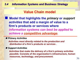 Value Chain model    Model that highlights the   primary  or  support  activities  that add a margin of value to a firm’s products or services where  information systems can best be applied  to  achieve a   competitive advantage . 3.4  Information Systems and Business Strategy      Primary Activities Activities  most directly related to the production and distribution  of a firm’s products or services .      Support Activities Activities that  make the delivery of a firm’s primary activities possible.  Consists of  the organization’s infrastructure, human resources, technology, and procurement. 
