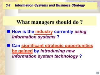 What managers should do ?    How is the  industry  currently  using information systems  ?    Can  significant strategic opportunities be gained  by  introducing new   information system technology  ? 3.4  Information Systems and Business Strategy   