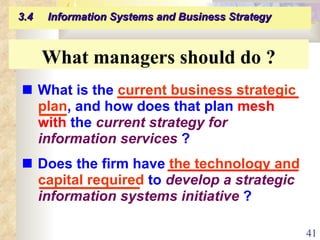    What is the  current business strategic plan , and how does that plan  mesh   with  the  current strategy for information services  ?    Does the firm have  the technology and capital required  to  develop a strategic information systems initiative  ? What managers should do ? 3.4  Information Systems and Business Strategy   