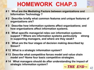 HOMEWORK  CHAP.3 # 1  What are the Mediating Factors between organizations and  Information Technology ? # 2  Describe briefly what common features and unique features of  organizations are?  # 3  Describe how information systems affect organizations; and  how organizations affect information systems.  # 8  What specific managerial roles can information systems  support ? Where are information systems particularly  strong in supporting managers, and where are they weak?  # 9   What are the four stages of decision making described by  Simon?  # 12  What is a strategic information system?  # 13  Describe what competitive forces model and value chain  model are? Name four basic competitive strategies. # 14  What managers should do after understanding the impact of  strategic information system? ~ THE  END ~ 