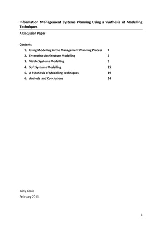 Information Management Systems Planning Using a Synthesis of Modelling
Techniques
A Discussion Paper


Contents
   1. Using Modelling in the Management Planning Process   2
   2. Enterprise Architecture Modelling                    3
   3. Viable Systems Modelling                             9
   4. Soft Systems Modelling                               15
   5. A Synthesis of Modelling Techniques                  19
   6. Analysis and Conclusions                             24




Tony Toole
February 2013




                                                                     1
 