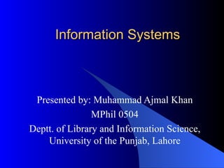 Information Systems Presented by: Muhammad Ajmal Khan MPhil 0504 Deptt. of Library and Information Science, University of the Punjab, Lahore 