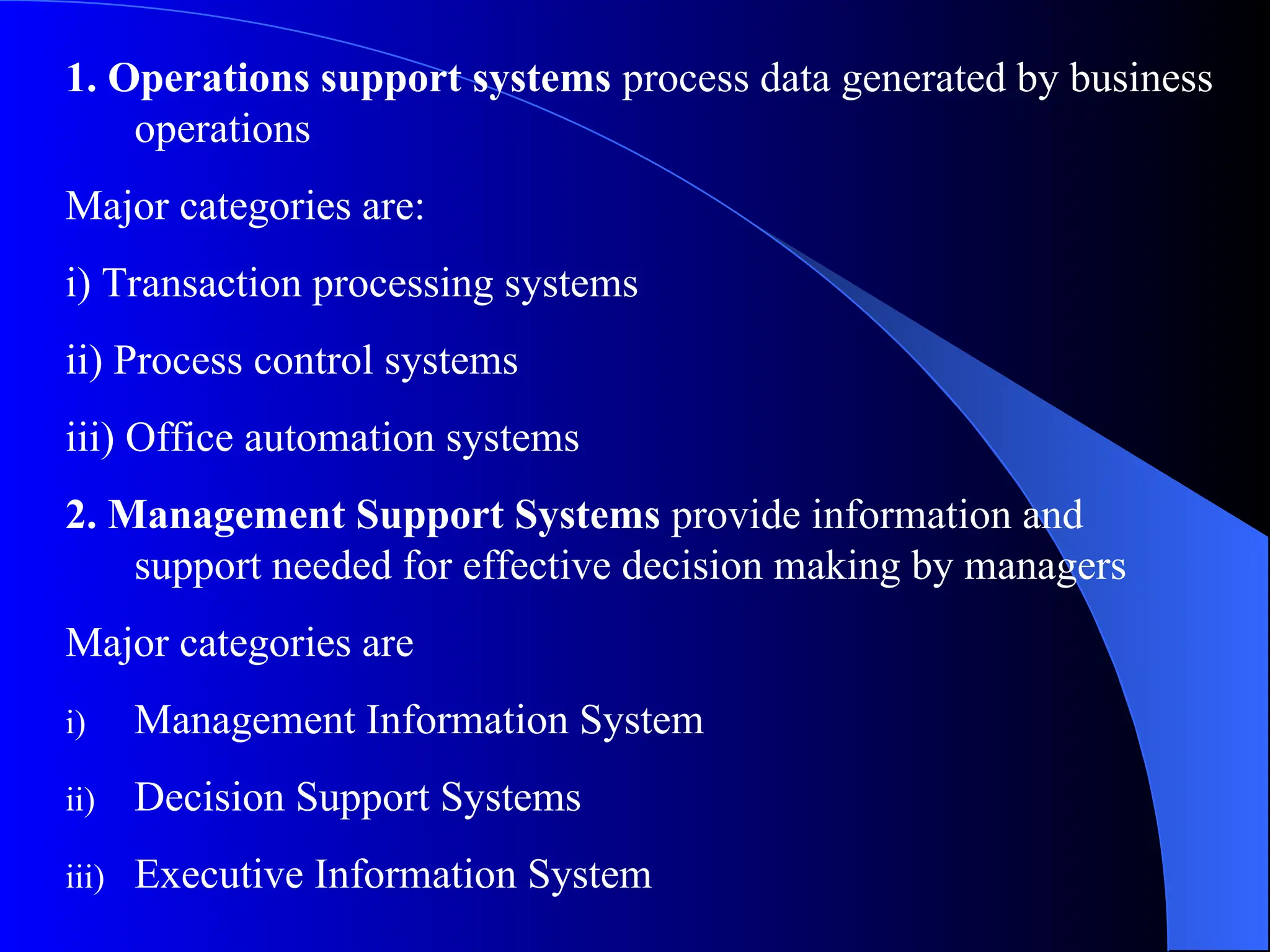 1. Operations support systems process data generated by business
operations
Major categories are:
i) Transaction processing systems
ii) Process control systems
iii) Office automation systems
2. Management Support Systems provide information and
support needed for effective decision making by managers
Major categories are
i) Management Information System
ii) Decision Support Systems
iii) Executive Information System
 