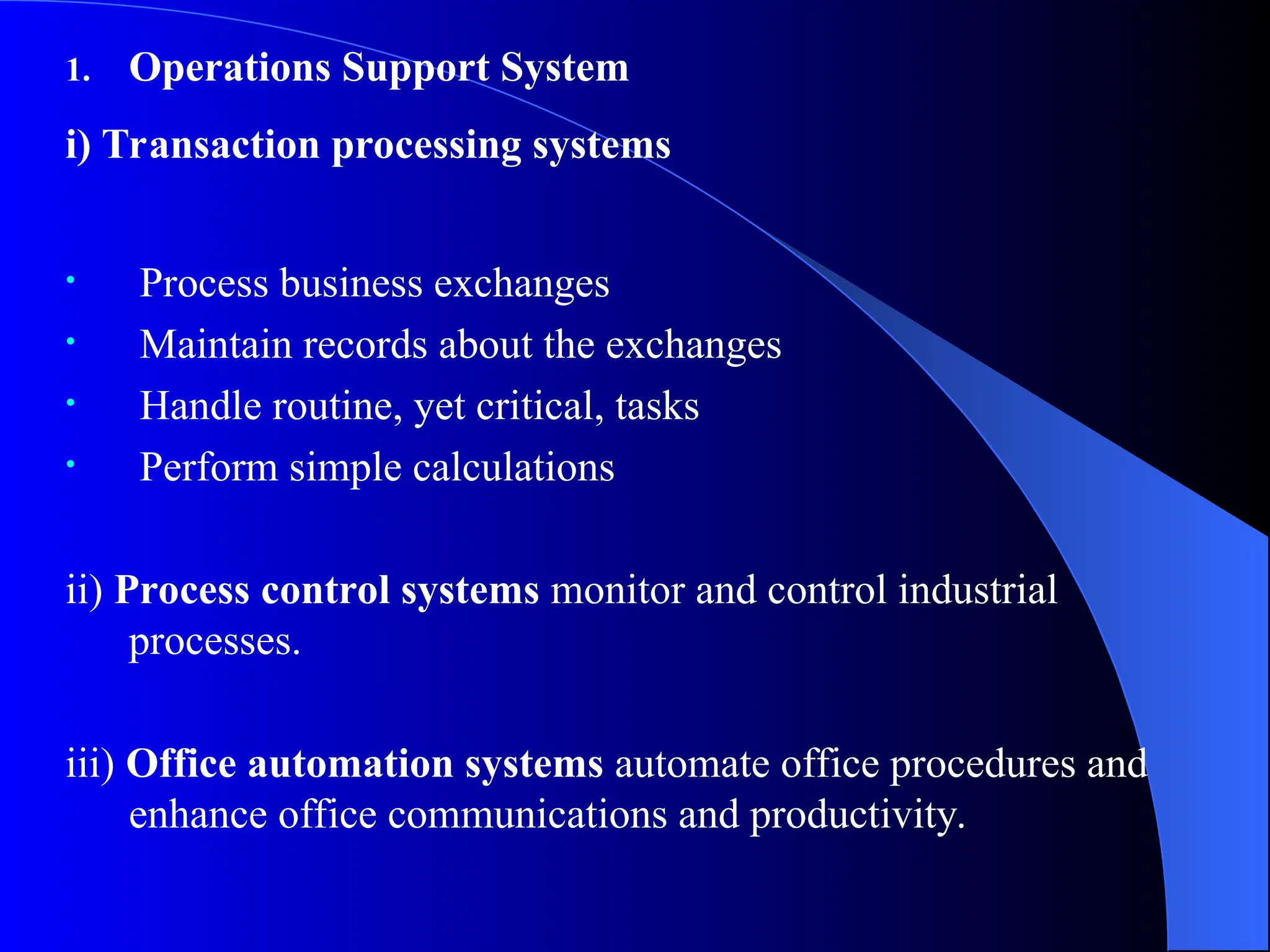 1. Operations Support System
i) Transaction processing systems
• Process business exchanges
• Maintain records about the exchanges
• Handle routine, yet critical, tasks
• Perform simple calculations
ii) Process control systems monitor and control industrial
processes.
iii) Office automation systems automate office procedures and
enhance office communications and productivity.
 