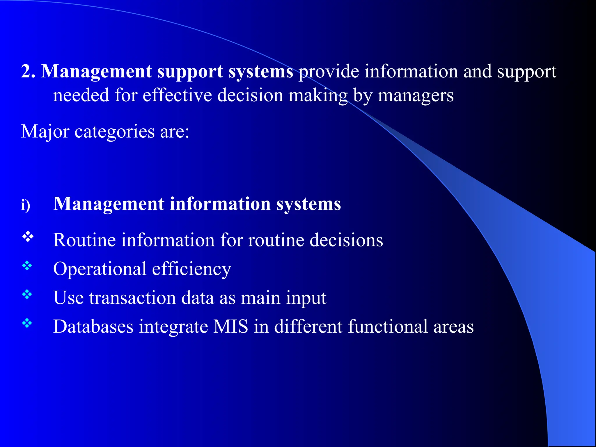 2. Management support systems provide information and support
needed for effective decision making by managers
Major categories are:
i) Management information systems
 Routine information for routine decisions
 Operational efficiency
 Use transaction data as main input
 Databases integrate MIS in different functional areas
 