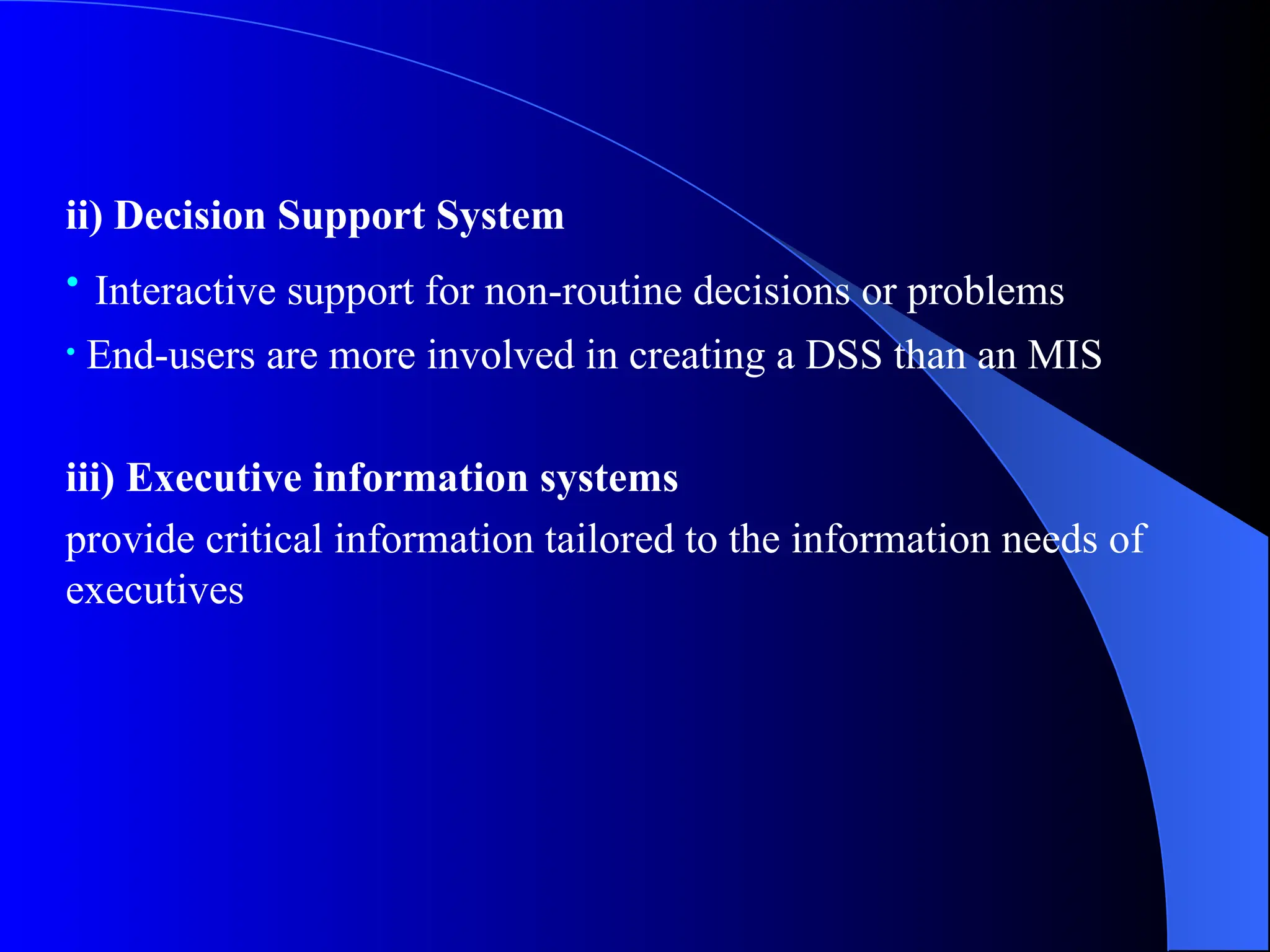 ii) Decision Support System
• Interactive support for non-routine decisions or problems
• End-users are more involved in creating a DSS than an MIS
iii) Executive information systems
provide critical information tailored to the information needs of
executives
 