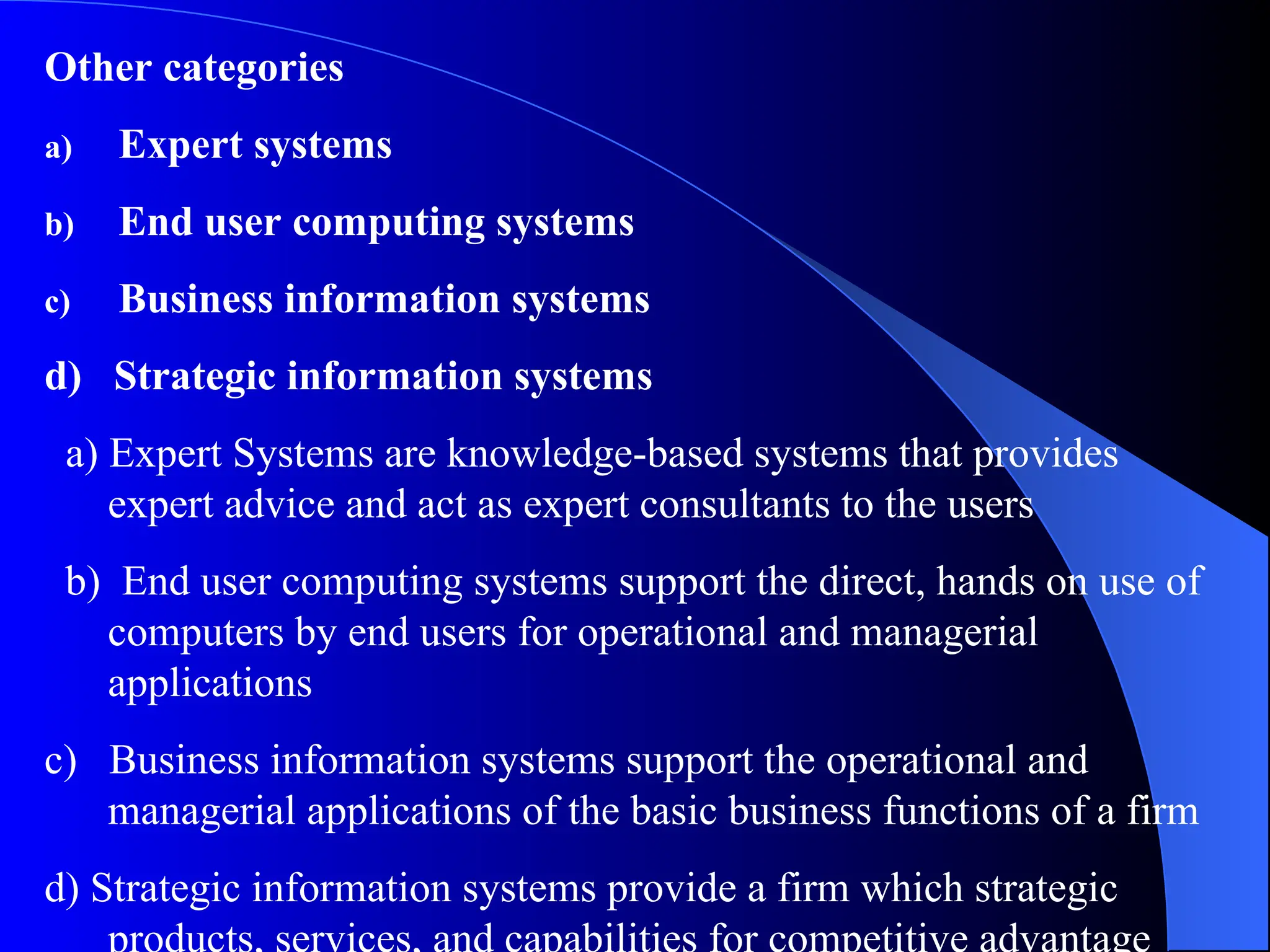 Other categories
a) Expert systems
b) End user computing systems
c) Business information systems
d) Strategic information systems
a) Expert Systems are knowledge-based systems that provides
expert advice and act as expert consultants to the users
b) End user computing systems support the direct, hands on use of
computers by end users for operational and managerial
applications
c) Business information systems support the operational and
managerial applications of the basic business functions of a firm
d) Strategic information systems provide a firm which strategic
products, services, and capabilities for competitive advantage
 