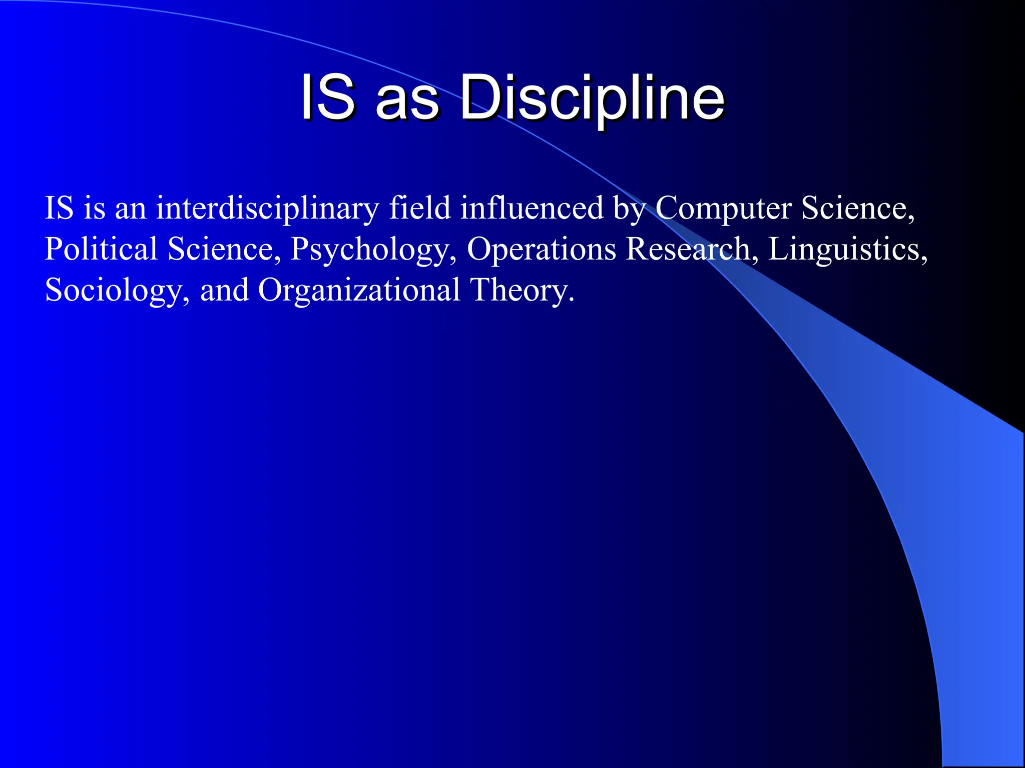 IS as Discipline
IS as Discipline
IS is an interdisciplinary field influenced by Computer Science,
Political Science, Psychology, Operations Research, Linguistics,
Sociology, and Organizational Theory.
 