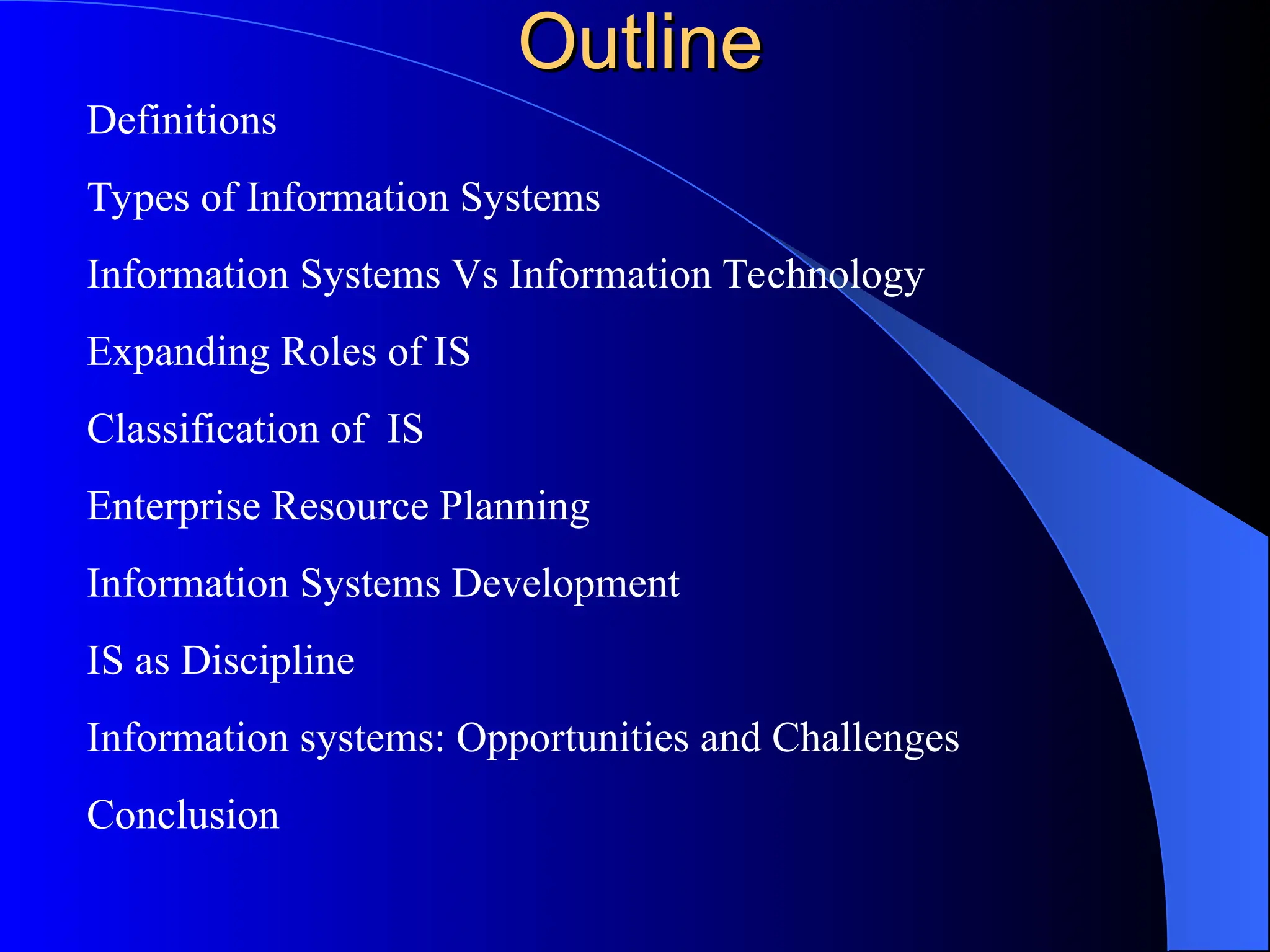 Outline
Outline
Definitions
Types of Information Systems
Information Systems Vs Information Technology
Expanding Roles of IS
Classification of IS
Enterprise Resource Planning
Information Systems Development
IS as Discipline
Information systems: Opportunities and Challenges
Conclusion
 