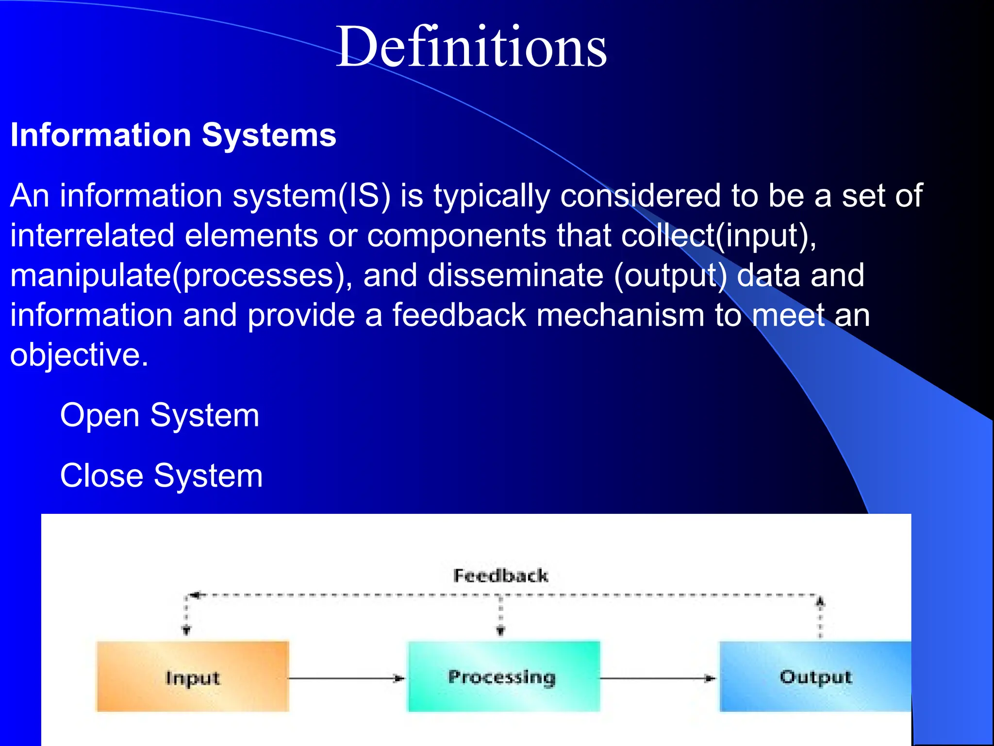 Information Systems
An information system(IS) is typically considered to be a set of
interrelated elements or components that collect(input),
manipulate(processes), and disseminate (output) data and
information and provide a feedback mechanism to meet an
objective.
Open System
Close System
Definitions
 