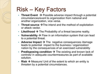 Risk – Key Factors
   Threat Event  Possible adverse impact through a potential
    circumstances/event to organization from national and
    another organization, vice versa.
   Threat source The intend and the method of exploitation
    or attack vector.
   Likelihood  The Probability of a threat become reality.
   Vulnerability  Flaw in an information system that can lead
    to a potential threat.
   Adverse Impact  The negative consequences /damage
    leads to potential impact to the business / organization/
    nation by the consequences of an exercised vulnerability
   Predisposing condition  The existing and known lack of
    controls/ in adequate countermeasures as part of available
    solution.
   Risk  Measure/ Unit of the extent to which an entity is
    threaten by a potential circumstances.
 