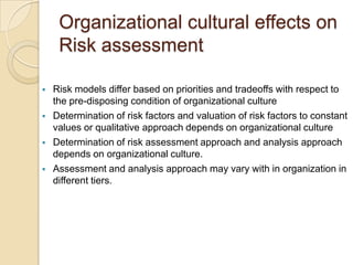 Organizational cultural effects on
     Risk assessment

   Risk models differ based on priorities and tradeoffs with respect to
    the pre-disposing condition of organizational culture
   Determination of risk factors and valuation of risk factors to constant
    values or qualitative approach depends on organizational culture
   Determination of risk assessment approach and analysis approach
    depends on organizational culture.
   Assessment and analysis approach may vary with in organization in
    different tiers.
 