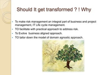 Should It get transformed ? ! Why

   To make risk management an integral part of business and project
    management, IT Life cycle management.
   TO facilitate with practical approach to address risk.
   To Evolve business aligned approach.
   TO tailor down the model of domain agnostic approach.
 