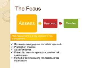 The Focus

       Assess                  Respond              Monitor



Risk Assessment is a key element of risk
management

 Risk Assessment process in modular approach.
 Preparation checklist.
 Activity checklist.
 Protocol to maintain appropriate result of risk
  assessments.
 Method of communicating risk results across
  organization.
 