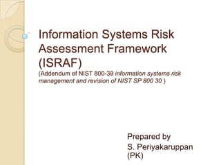 Information Systems Risk
Assessment Framework
(ISRAF)
(Addendum of NIST 800-39 information systems risk
management and revision of NIST SP 800 30 )




                              Prepared by
                              S. Periyakaruppan
                              (PK)
 
