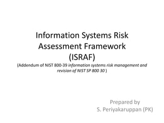 Information Systems Risk
          Assessment Framework
                 (ISRAF)
(Addendum of NIST 800-39 information systems risk management and
                   revision of NIST SP 800 30 )




                                             Prepared by
                                       S. Periyakaruppan (PK)
 
