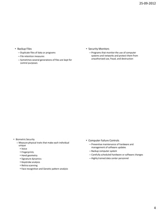 25-09-2012




 • Backup Files                                             • Security Monitors
    – Duplicate files of data or programs                     – Programs that monitor the use of computer
    – File retention measures                                   systems and networks and protect them from
    – Sometimes several generations of files are kept for       unauthorized use, fraud, and destruction
      control purposes




• Biometric Security                                        • Computer Failure Controls
   – Measure physical traits that make each individual
     unique                                                   – Preventive maintenance of hardware and
                                                                management of software updates
      • Voice
      • Fingerprints                                          – Backup computer system
      • Hand geometry                                         – Carefully scheduled hardware or software changes
      • Signature dynamics                                    – Highly trained data center personnel
      • Keystroke analysis
      • Retina scanning
      • Face recognition and Genetic pattern analysis




                                                                                                                     4
 