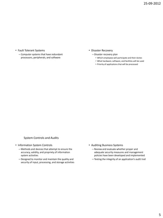 25-09-2012




• Fault Tolerant Systems                                    • Disaster Recovery
  – Computer systems that have redundant                      – Disaster recovery plan
    processors, peripherals, and software                        • Which employees will participate and their duties
                                                                 • What hardware, software, and facilities will be used
                                                                 • Priority of applications that will be processed




      System Controls and Audits

• Information System Controls                               • Auditing Business Systems
  – Methods and devices that attempt to ensure the            – Review and evaluate whether proper and
    accuracy, validity, and propriety of information            adequate security measures and management
    system activities                                           policies have been developed and implemented
  – Designed to monitor and maintain the quality and          – Testing the integrity of an application’s audit trail
    security of input, processing, and storage activities




                                                                                                                              5
 