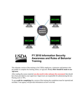FY 2010 Information Security
                               Awareness and Rules of Behavior
                               Training

This alternate version of the training is for USDA employees, contractors and partners who
are unable to complete the training online, in AgLearn. Every effort should be made to use
AgLearn.
After reading the course material you also need to take and pass the assessment that should
have been provided to your supervisor. Supervisors are responsible for administering the test.
Passing score is 70%.
To get credit for completing this version of the training the completion must be reported and
recorded. Your agency will provide information on how to do that.
 