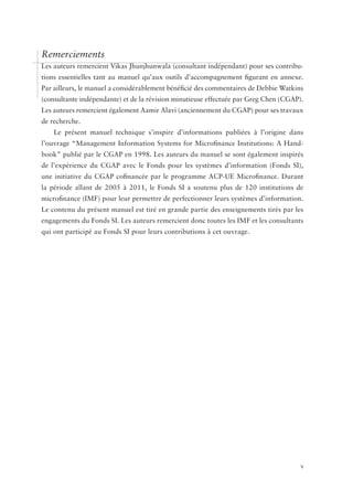 Remerciements
Les auteurs remercient Vikas Jhunjhunwala (consultant indépendant) pour ses contribu-
tions essentielles tant au manuel qu’aux outils d’accompagnement figurant en annexe.
Par ailleurs, le manuel a considérablement bénéficié des commentaires de Debbie ­ atkins
                                                                                W
(consultante indépendante) et de la révision minutieuse effectuée par Greg Chen (CGAP).
Les auteurs remercient également Aamir Alavi (anciennement du CGAP) pour ses travaux
de recherche.
    Le présent manuel technique s’inspire d’informations publiées à l’origine dans
l’ouvrage “Management Information Systems for Microfinance Institutions: A Hand-
book” publié par le CGAP en 1998. Les auteurs du manuel se sont également inspirés
de l’expérience du CGAP avec le Fonds pour les systèmes d’information (Fonds SI),
une initiative du CGAP cofinancée par le programme ACP-UE Microfinance. Durant
la période allant de 2005 à 2011, le Fonds SI a soutenu plus de 120 institutions de
microfinance (IMF) pour leur permettre de perfectionner leurs systèmes d’information.
Le contenu du présent manuel est tiré en grande partie des enseignements tirés par les
engagements du Fonds SI. Les auteurs remercient donc toutes les IMF et les consultants
qui ont participé au Fonds SI pour leurs contributions à cet ouvrage.




	                                           	                                          v
 