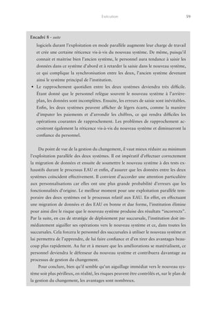 Exécution	                                           59




    Encadré 8 - suite
       logiciels durant l’exploitation en mode parallèle augmente leur charge de travail
       et crée une certaine réticence vis-à-vis du nouveau système. De même, puisqu’il
       connait et maitrise bien l’ancien système, le personnel aura tendance à saisir les
       données dans ce système d’abord et à retarder la saisie dans le nouveau système,
       ce qui complique la synchronisation entre les deux, l’ancien système devenant
       ainsi le système principal de l’institution.
    •	 Le rapprochement quotidien entre les deux systèmes deviendra très difficile.
       Étant donné que le personnel relègue souvent le nouveau système à l’arrière-
       plan, les données sont incomplètes. Ensuite, les erreurs de saisie sont inévitables.
       Enfin, les deux systèmes peuvent afficher de légers écarts, comme la manière
       d’imputer les paiements et d’arrondir les chiffres, ce qui rendra difficiles les
       opérations courantes de rapprochement. Les problèmes de rapprochement ac-
       croitront également la réticence vis-à-vis du nouveau système et diminueront la
       confiance du personnel.


        Du point de vue de la gestion du changement, il vaut mieux réduire au minimum
    l’exploitation parallèle des deux systèmes. Il est impératif d’effectuer correctement
    la migration de données et ensuite de soumettre le nouveau système à des tests ex-
    haustifs durant le processus EAU et enfin, d’assurer que les données entre les deux
    systèmes coïncident effectivement. Il convient d’accorder une attention particulière
    aux personnalisations car elles ont une plus grande probabilité d’erreurs que les
    fonctionnalités d’origine. Le meilleur moment pour une exploitation parallèle tem-
    poraire des deux systèmes est le processus relatif aux EAU. En effet, en effectuant
    une migration de données et des EAU en bonne et due forme, l’institution élimine
    pour ainsi dire le risque que le nouveau système produise des résultats “incorrects”.
    Par la suite, en cas de stratégie de déploiement par succursale, l’institution doit im-
    médiatement aiguiller ses opérations vers le nouveau système et ce, dans toutes les
    succursales. Cela forcera le personnel des succursales à utiliser le nouveau système et
    lui permettra de l’apprendre, de lui faire confiance et d’en tirer des avantages beau-
    coup plus rapidement. Au fur et à mesure que les améliorations se matérialisent, ce
    personnel deviendra le défenseur du nouveau système et contribuera davantage au
    processus de gestion du changement.
        Pour conclure, bien qu’il semble qu’un aiguillage immédiat vers le nouveau sys-
    tème soit plus périlleux, en réalité, les risques peuvent être contrôlés et, sur le plan de
    la gestion du changement, les avantages sont nombreux.
 