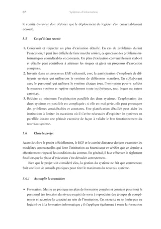 62	                                    Systèmes d’information



le comité directeur doit déclarer que le déploiement du logiciel s’est convenablement
déroulé.


5.5	       Ce qu’il faut retenir


1.	Concevoir et respecter un plan d’exécution détaillé. En cas de problèmes durant
      l’exécution, il peut être difficile de faire marche arrière, ce qui cause des problèmes in-
      formatiques considérables et constants. Un plan d’exécution convenablement élaboré
      et détaillé peut contribuer à atténuer les risques et gérer un processus d’exécution
      complexe.
2.	Investir dans un processus EAU exhaustif, avec la participation d’employés de dif-
      férents services qui utiliseront le système de différentes manières. En collaborant
      avec le personnel qui utilisera le système chaque jour, l’institution pourra valider
      le nouveau système et repérer rapidement toute incohérence, tout bogue ou autres
      carences.
3.	Réduire au minimum l’exploitation parallèle des deux systèmes. L’exploitation des
      deux systèmes en parallèle est compliquée ; si elle est mal gérée, elle peut provoquer
      des problèmes considérables et constants. Une planification détaillée peut aider les
      institutions à limiter les occasions où il s’avère nécessaire d’exploiter les systèmes en
      parallèle durant une période excessive de façon à valider le bon fonctionnement du
      nouveau système.


5.6	       Clore le projet


Avant de clore le projet officiellement, le BGP et le comité directeur doivent examiner les
modalités contractuelles qui lient l’institution au fournisseur et vérifier que ce dernier a
effectivement respecté les conditions du contrat. En général, il faut effectuer le règlement
final lorsque la phase d’exécution s’est déroulée correctement.
       Bien que le projet soit considéré clos, la gestion du système ne fait que commencer.
Suit une liste de conseils pratiques pour tirer le maximum du nouveau système.


5.6.1	     Assouplir la transition


•	 Formation. Mettre en pratique un plan de formation complet et constant pour tout le
      personnel (en fonction du niveau requis) de sorte à reproduire des groupes de compé-
      tences et accroitre la capacité au sein de l’institution. Cet exercice ne se limite pas au
      logiciel ou à la formation informatique ; il s’applique également à toute la formation
                                                                                   ­
 