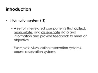 introduction Information system (IS) A set of interrelated components that  collect ,  manipulate , and  disseminate  data and information and provide feedback to meet an objective Examples: ATMs, airline reservation systems, course reservation systems 