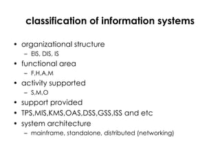 classification of information systems organizational structure EIS, DIS, IS functional area F,H,A,M activity supported S,M,O support provided TPS,MIS,KMS,OAS,DSS,GSS,ISS and etc system architecture mainframe, standalone, distributed (networking) 
