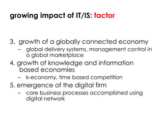 growing impact of IT/IS:  factor 3.  growth of a globally connected economy global delivery systems, management control in a global marketplace 4. growth of knowledge and information based economies k-economy, time based competition 5. emergence of the digital firm core business processes accomplished using digital network 