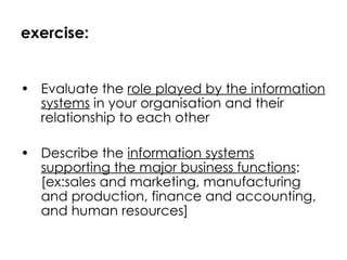 exercise: Evaluate the  role played by the information systems  in your organisation and their relationship to each other Describe the  information systems supporting the major business functions : [ex:sales and marketing, manufacturing and production, finance and accounting, and human resources] 