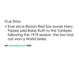 True Story Ever since Boston Red Sox owner Harry Farzee sold Babe Ruth to the Yankees following the 1919 season, the Sox had not won a World Series Ref:  www.redsox.com  /2004 