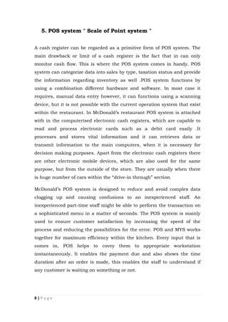8 | P a g e
5. POS system " Scale of Point system "
A cash register can be regarded as a primitive form of POS system. The
main drawback or limit of a cash register is the fact that in can only
monitor cash flow. This is where the POS system comes in handy. POS
system can categorize data into sales by type, taxation status and provide
the information regarding inventory as well .POS system functions by
using a combination different hardware and software. In most case it
requires, manual data entry however, it can functions using a scanning
device, but it is not possible with the current operation system that exist
within the restaurant. In McDonald’s restaurant POS system is attached
with in the computerised electronic cash registers, which are capable to
read and process electronic cards such as a debit card easily .It
processes and stores vital information and it can retrieves data or
transmit information to the main computers, when it is necessary for
decision making purposes. Apart from the electronic cash registers there
are other electronic mobile devices, which are also used for the same
purpose, but from the outside of the store. They are usually when there
is huge number of cars within the “drive-in through” section.
McDonald’s POS system is designed to reduce and avoid complex data
clogging up and causing confusions to an inexperienced staff. An
inexperienced part-time staff might be able to perform the transaction on
a sophisticated menu in a matter of seconds. The POS system is mainly
used to ensure customer satisfaction by increasing the speed of the
process and reducing the possibilities for the error. POS and MYS works
together for maximum efficiency within the kitchen. Every input that is
comes in, POS helps to covey them to appropriate workstation
instantaneously. It enables the payment due and also shows the time
duration after an order is made, this enables the staff to understand if
any customer is waiting on something or not.
 