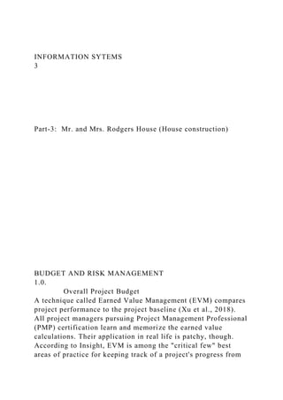 INFORMATION SYTEMS
3
Part-3: Mr. and Mrs. Rodgers House (House construction)
BUDGET AND RISK MANAGEMENT
1.0.
Overall Project Budget
A technique called Earned Value Management (EVM) compares
project performance to the project baseline (Xu et al., 2018).
All project managers pursuing Project Management Professional
(PMP) certification learn and memorize the earned value
calculations. Their application in real life is patchy, though.
According to Insight, EVM is among the "critical few" best
areas of practice for keeping track of a project's progress from
 