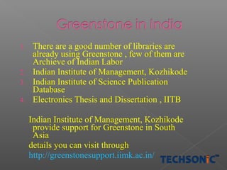 1.

2.
3.
4.

There are a good number of libraries are
already using Greenstone , few of them are
Archieve of Indian Labor
Indian Institute of Management, Kozhikode
Indian Institute of Science Publication
Database
Electronics Thesis and Dissertation , IITB
Indian Institute of Management, Kozhikode
provide support for Greenstone in South
Asia
details you can visit through
http://greenstonesupport.iimk.ac.in/

 