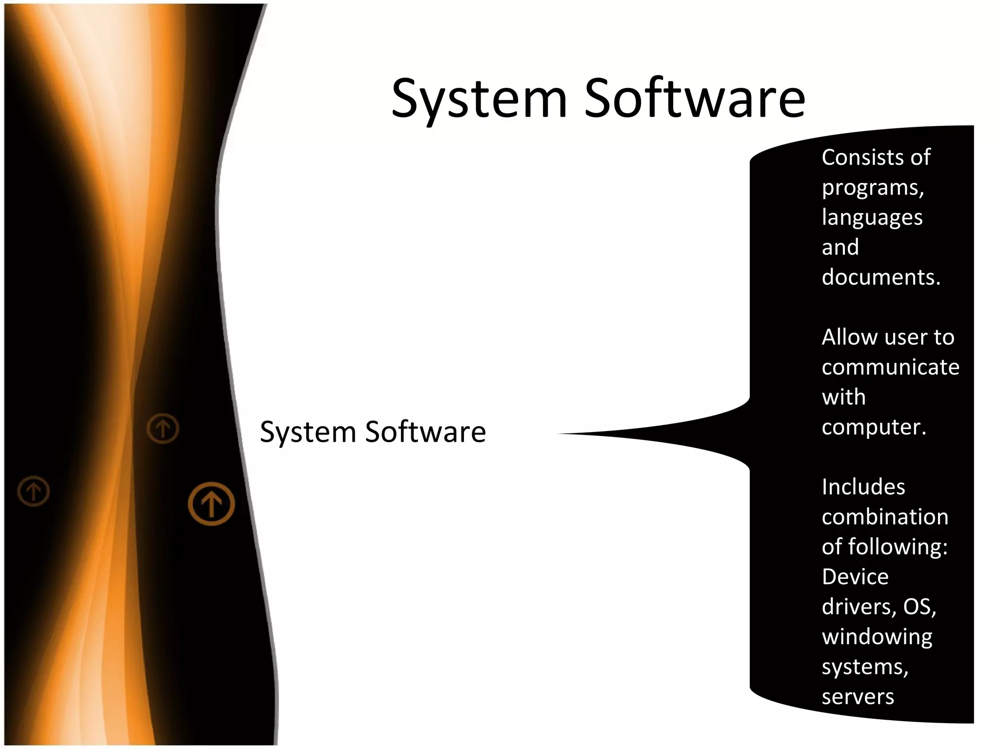 System Software
System Software
Consists of
programs,
languages
and
documents.
Allow user to
communicate
with
computer.
Includes
combination
of following:
Device
drivers, OS,
windowing
systems,
servers
 