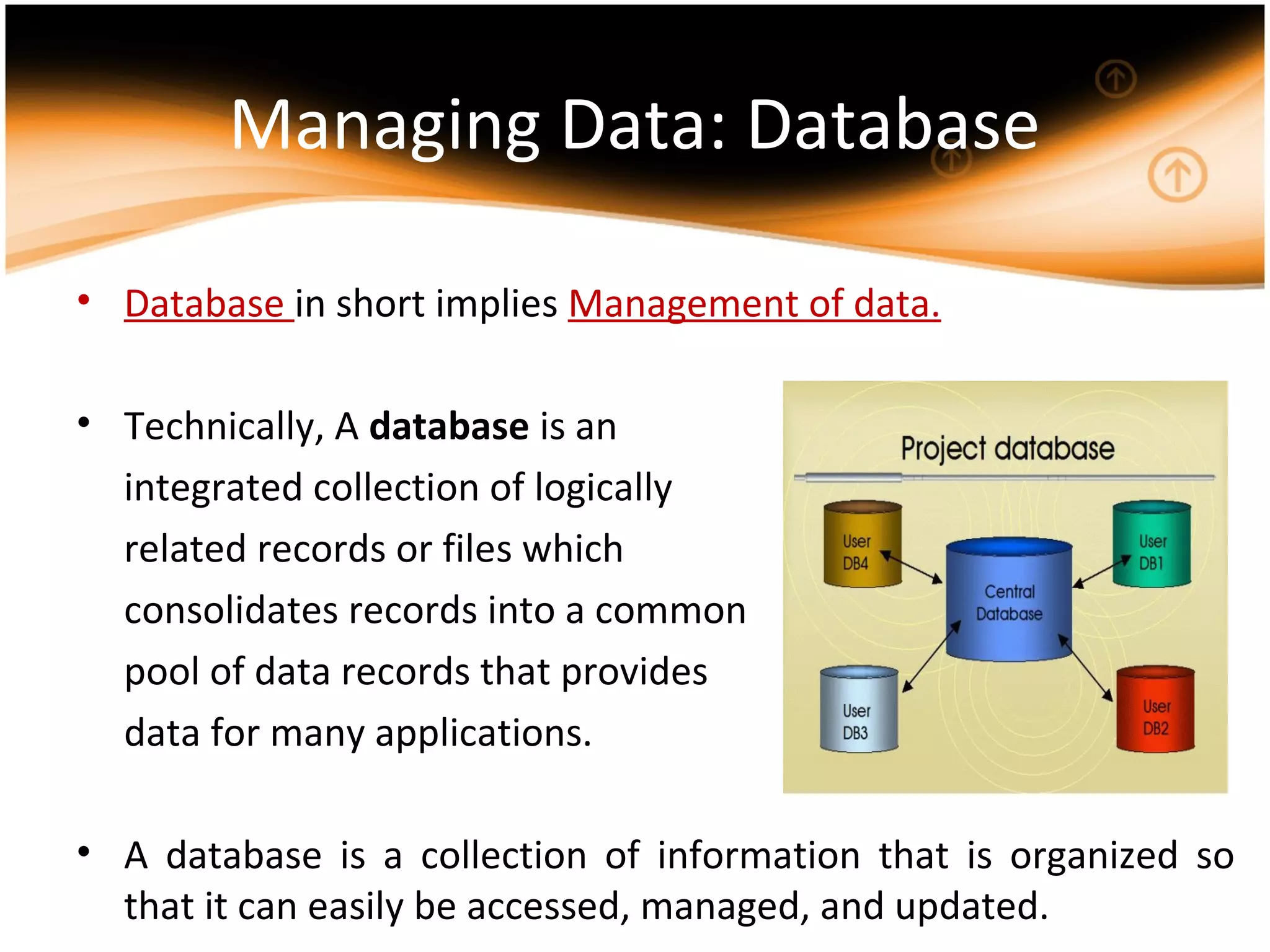 Managing Data: Database
• Database in short implies Management of data.
• Technically, A database is an
integrated collection of logically
related records or files which
consolidates records into a common
pool of data records that provides
data for many applications.
• A database is a collection of information that is organized so
that it can easily be accessed, managed, and updated.
 