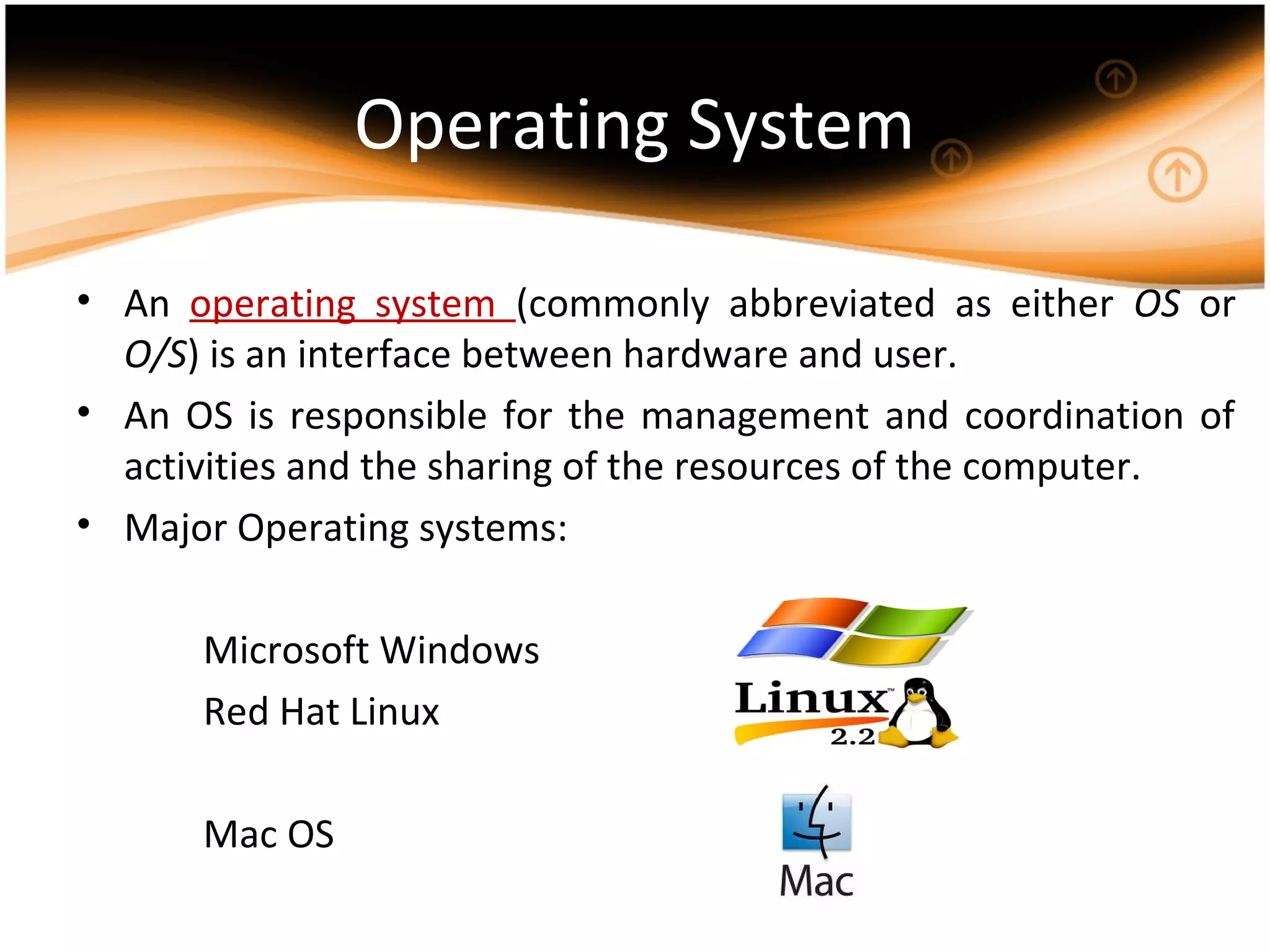 Operating System
• An operating system (commonly abbreviated as either OS or
O/S) is an interface between hardware and user.
• An OS is responsible for the management and coordination of
activities and the sharing of the resources of the computer.
• Major Operating systems:
Microsoft Windows
Red Hat Linux
Mac OS
 