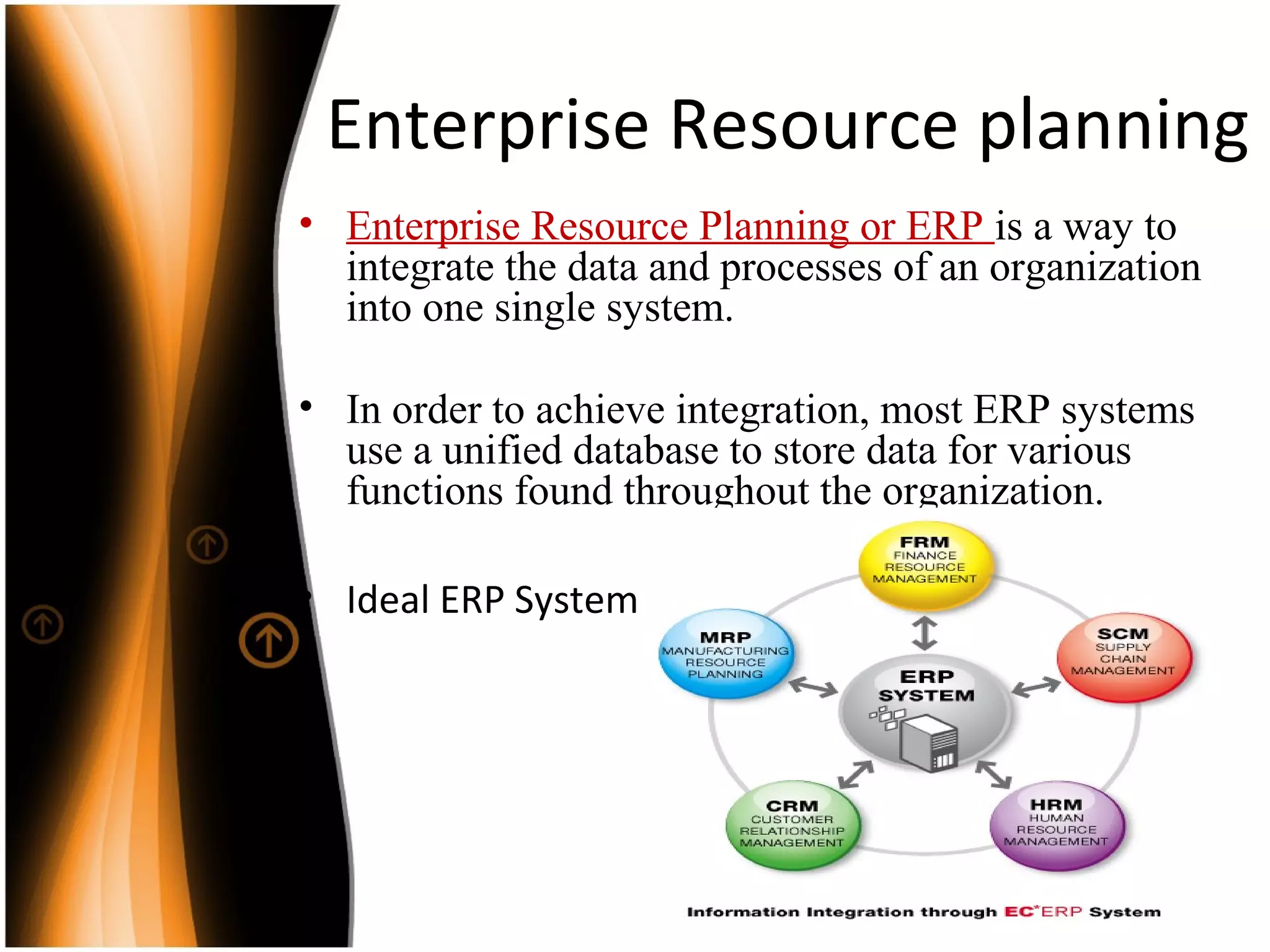 Enterprise Resource planning
• Enterprise Resource Planning or ERP is a way to
integrate the data and processes of an organization
into one single system.
• In order to achieve integration, most ERP systems
use a unified database to store data for various
functions found throughout the organization.
• Ideal ERP System
 
