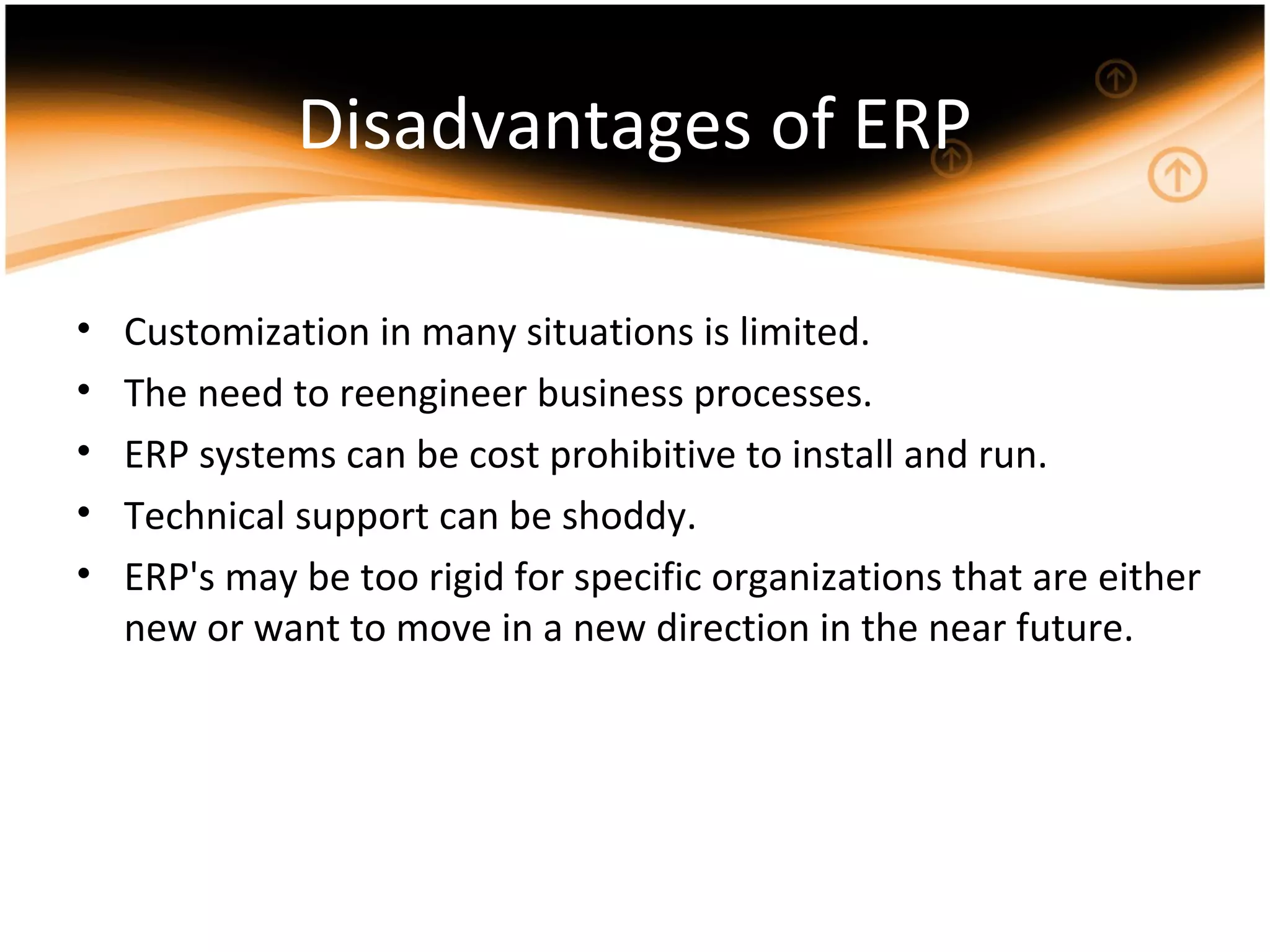 Disadvantages of ERP
• Customization in many situations is limited.
• The need to reengineer business processes.
• ERP systems can be cost prohibitive to install and run.
• Technical support can be shoddy.
• ERP's may be too rigid for specific organizations that are either
new or want to move in a new direction in the near future.
 