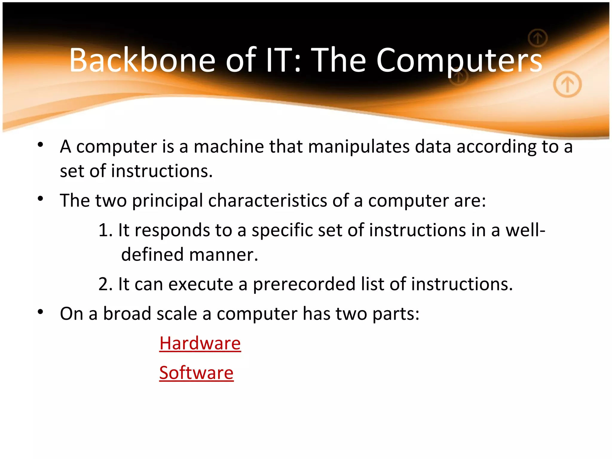 Backbone of IT: The Computers
• A computer is a machine that manipulates data according to a
set of instructions.
• The two principal characteristics of a computer are:
1. It responds to a specific set of instructions in a well-
defined manner.
2. It can execute a prerecorded list of instructions.
• On a broad scale a computer has two parts:
Hardware
Software
 