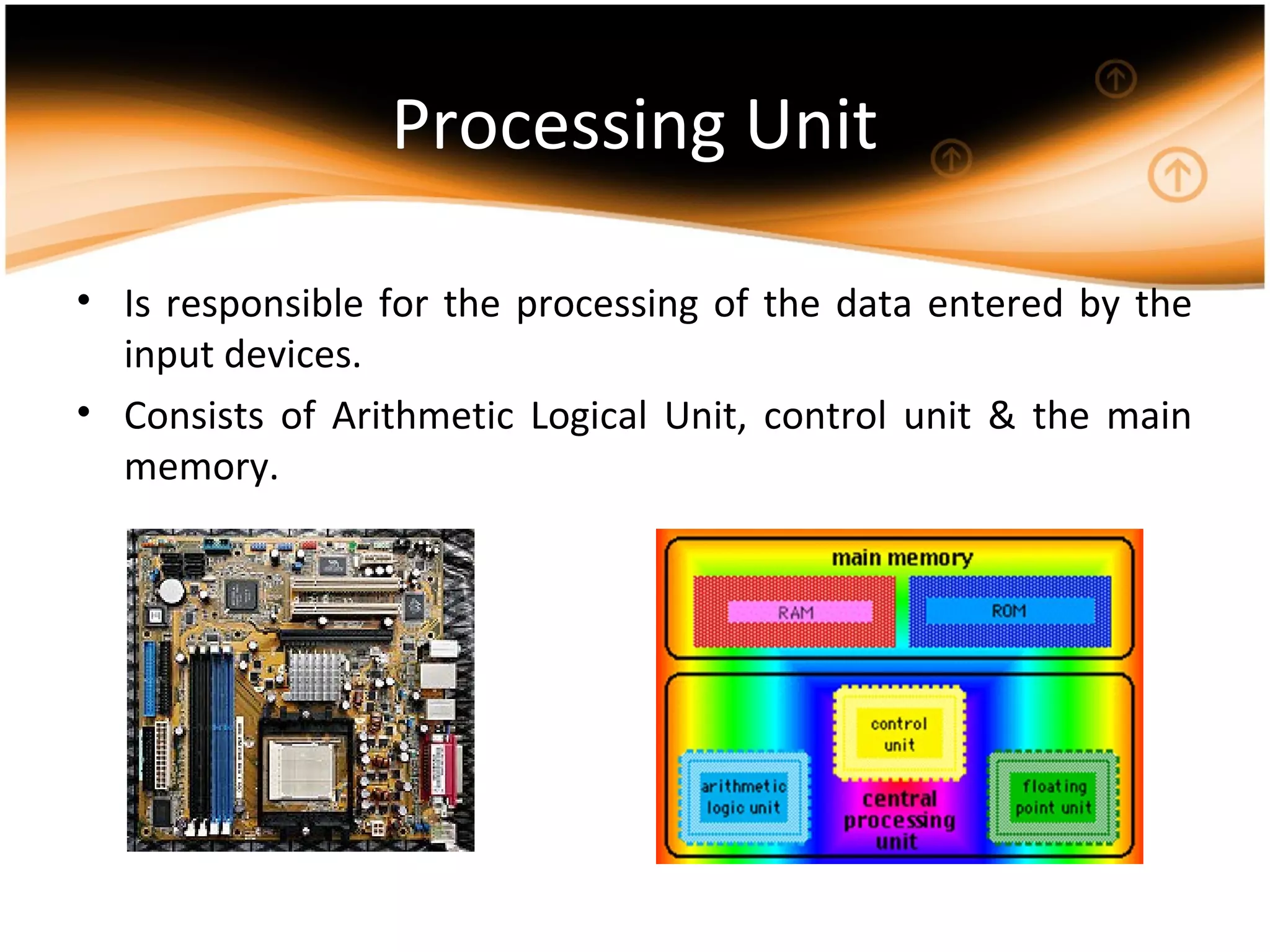 Processing Unit
• Is responsible for the processing of the data entered by the
input devices.
• Consists of Arithmetic Logical Unit, control unit & the main
memory.
 