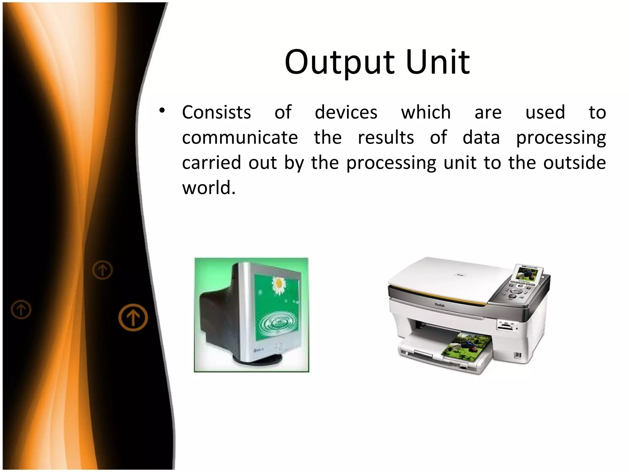 Output Unit
• Consists of devices which are used to
communicate the results of data processing
carried out by the processing unit to the outside
world.
 