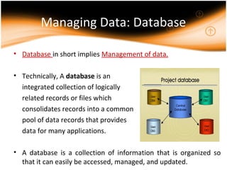 Managing Data: Database
• Database in short implies Management of data.
• Technically, A database is an
integrated collection of logically
related records or files which
consolidates records into a common
pool of data records that provides
data for many applications.
• A database is a collection of information that is organized so
that it can easily be accessed, managed, and updated.
 